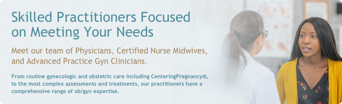 Skilled Practitioners Focused on Meeting Your Needs. Meet our team of Physicians, Certified Nurse Midwives and Advanced Practice Gyn Clinicians.